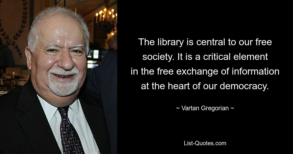 The library is central to our free society. It is a critical element in the free exchange of information at the heart of our democracy. — © Vartan Gregorian