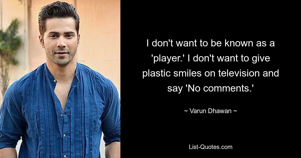 I don't want to be known as a 'player.' I don't want to give plastic smiles on television and say 'No comments.' — © Varun Dhawan