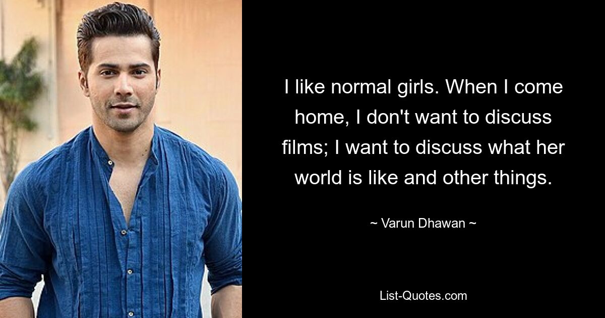 I like normal girls. When I come home, I don't want to discuss films; I want to discuss what her world is like and other things. — © Varun Dhawan