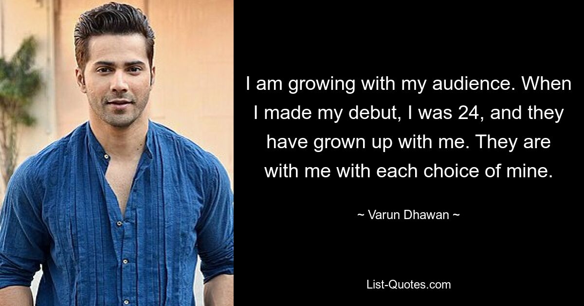 I am growing with my audience. When I made my debut, I was 24, and they have grown up with me. They are with me with each choice of mine. — © Varun Dhawan