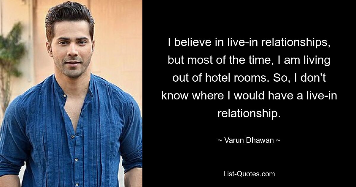 I believe in live-in relationships, but most of the time, I am living out of hotel rooms. So, I don't know where I would have a live-in relationship. — © Varun Dhawan