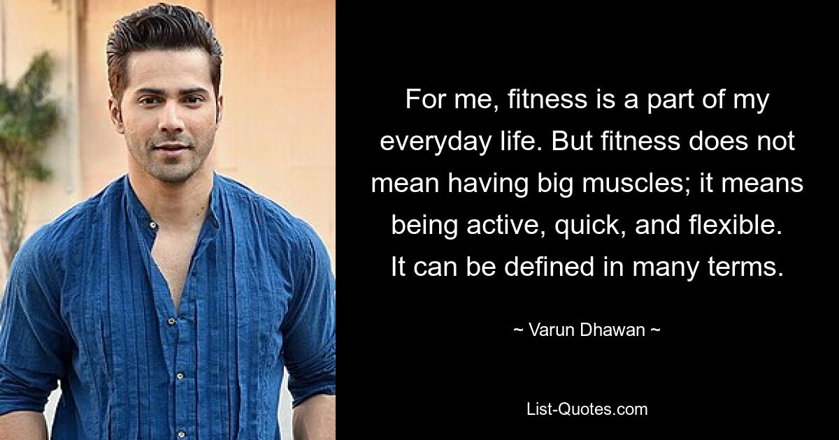 For me, fitness is a part of my everyday life. But fitness does not mean having big muscles; it means being active, quick, and flexible. It can be defined in many terms. — © Varun Dhawan