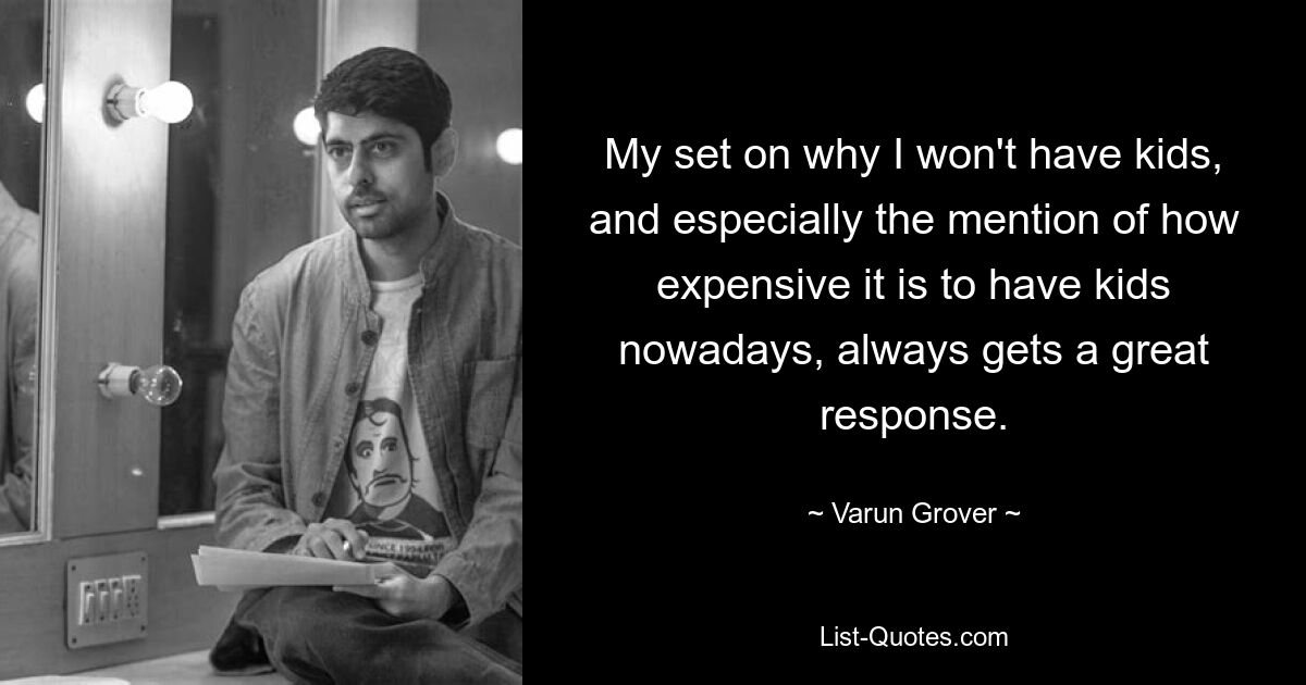 My set on why I won't have kids, and especially the mention of how expensive it is to have kids nowadays, always gets a great response. — © Varun Grover