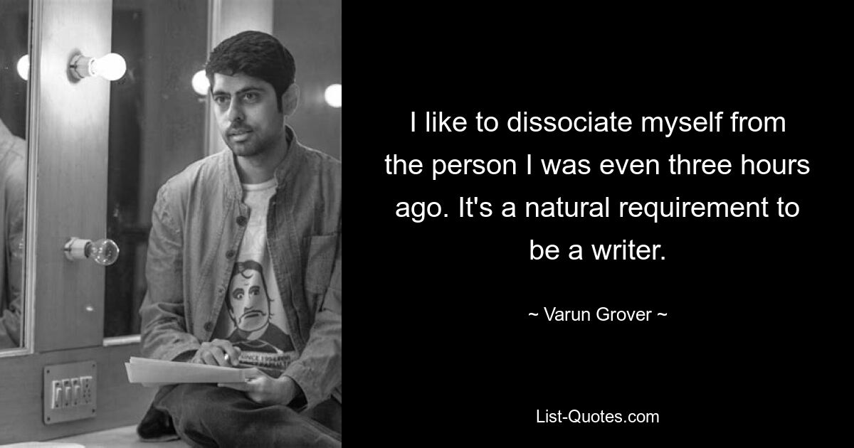 I like to dissociate myself from the person I was even three hours ago. It's a natural requirement to be a writer. — © Varun Grover