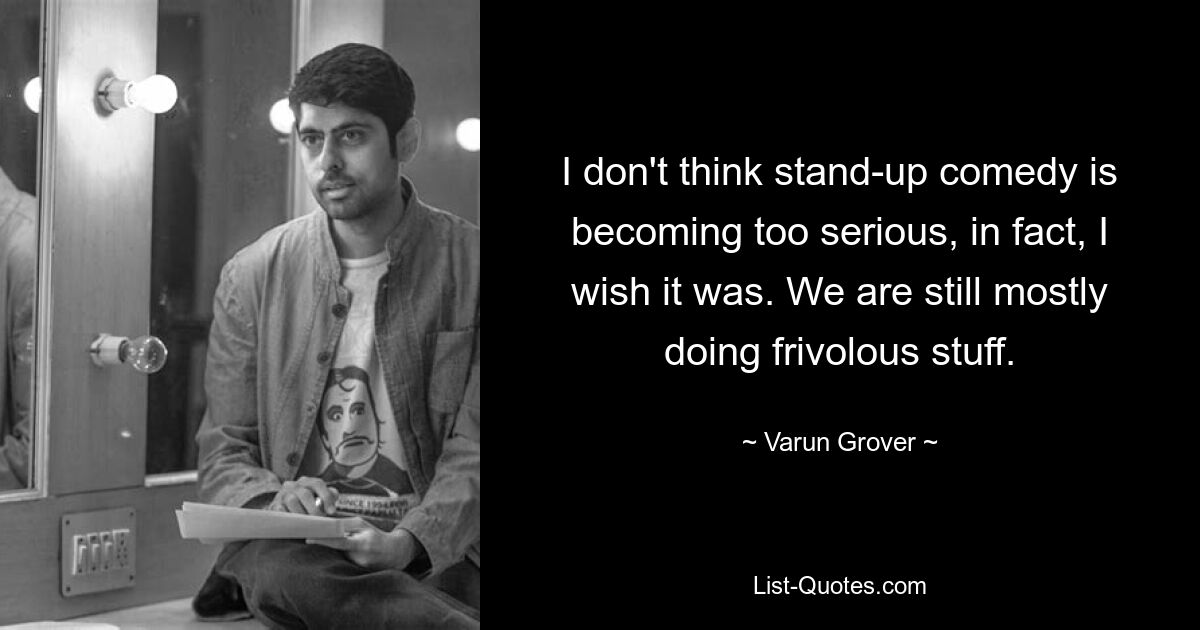 I don't think stand-up comedy is becoming too serious, in fact, I wish it was. We are still mostly doing frivolous stuff. — © Varun Grover