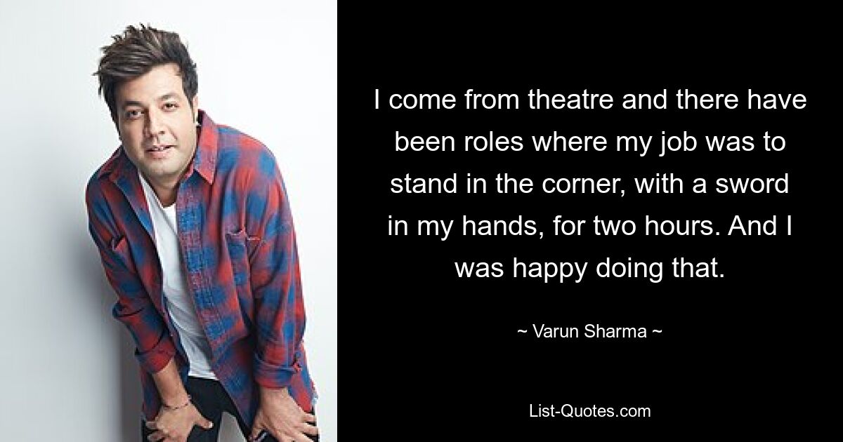 I come from theatre and there have been roles where my job was to stand in the corner, with a sword in my hands, for two hours. And I was happy doing that. — © Varun Sharma