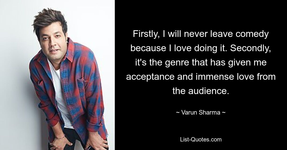 Firstly, I will never leave comedy because I love doing it. Secondly, it's the genre that has given me acceptance and immense love from the audience. — © Varun Sharma