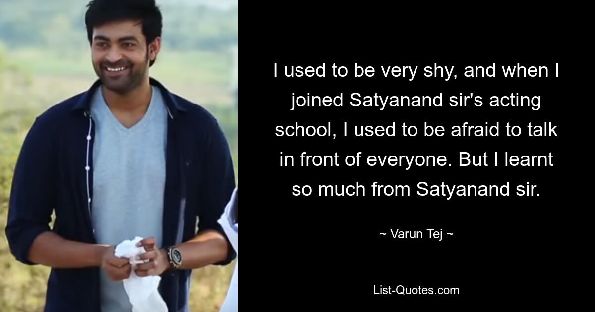 I used to be very shy, and when I joined Satyanand sir's acting school, I used to be afraid to talk in front of everyone. But I learnt so much from Satyanand sir. — © Varun Tej