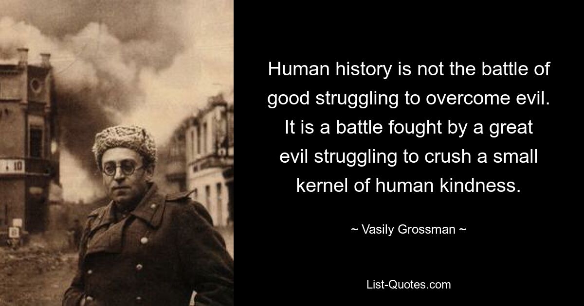 Human history is not the battle of good struggling to overcome evil. It is a battle fought by a great evil struggling to crush a small kernel of human kindness. — © Vasily Grossman