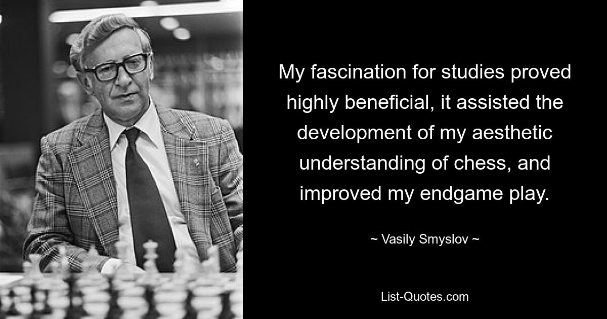 My fascination for studies proved highly beneficial, it assisted the development of my aesthetic understanding of chess, and improved my endgame play. — © Vasily Smyslov