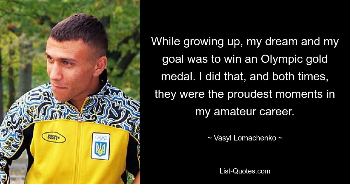 While growing up, my dream and my goal was to win an Olympic gold medal. I did that, and both times, they were the proudest moments in my amateur career. — © Vasyl Lomachenko