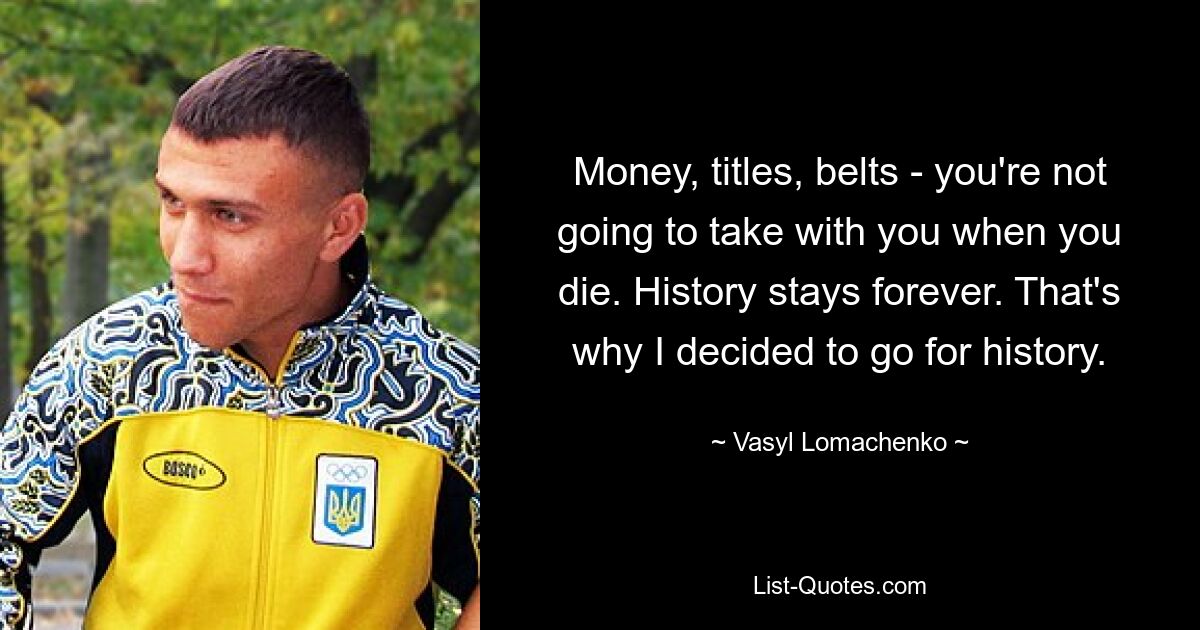 Money, titles, belts - you're not going to take with you when you die. History stays forever. That's why I decided to go for history. — © Vasyl Lomachenko