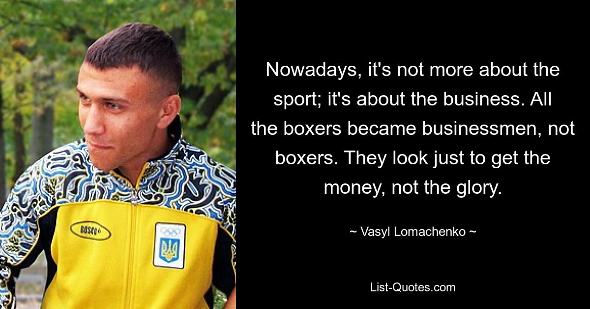 Nowadays, it's not more about the sport; it's about the business. All the boxers became businessmen, not boxers. They look just to get the money, not the glory. — © Vasyl Lomachenko