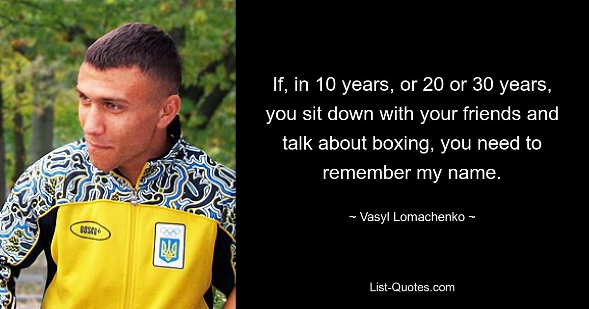 If, in 10 years, or 20 or 30 years, you sit down with your friends and talk about boxing, you need to remember my name. — © Vasyl Lomachenko