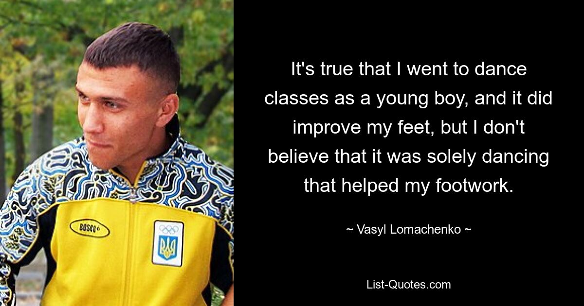 It's true that I went to dance classes as a young boy, and it did improve my feet, but I don't believe that it was solely dancing that helped my footwork. — © Vasyl Lomachenko