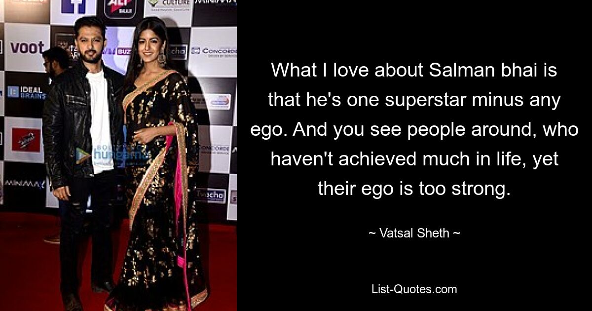 What I love about Salman bhai is that he's one superstar minus any ego. And you see people around, who haven't achieved much in life, yet their ego is too strong. — © Vatsal Sheth