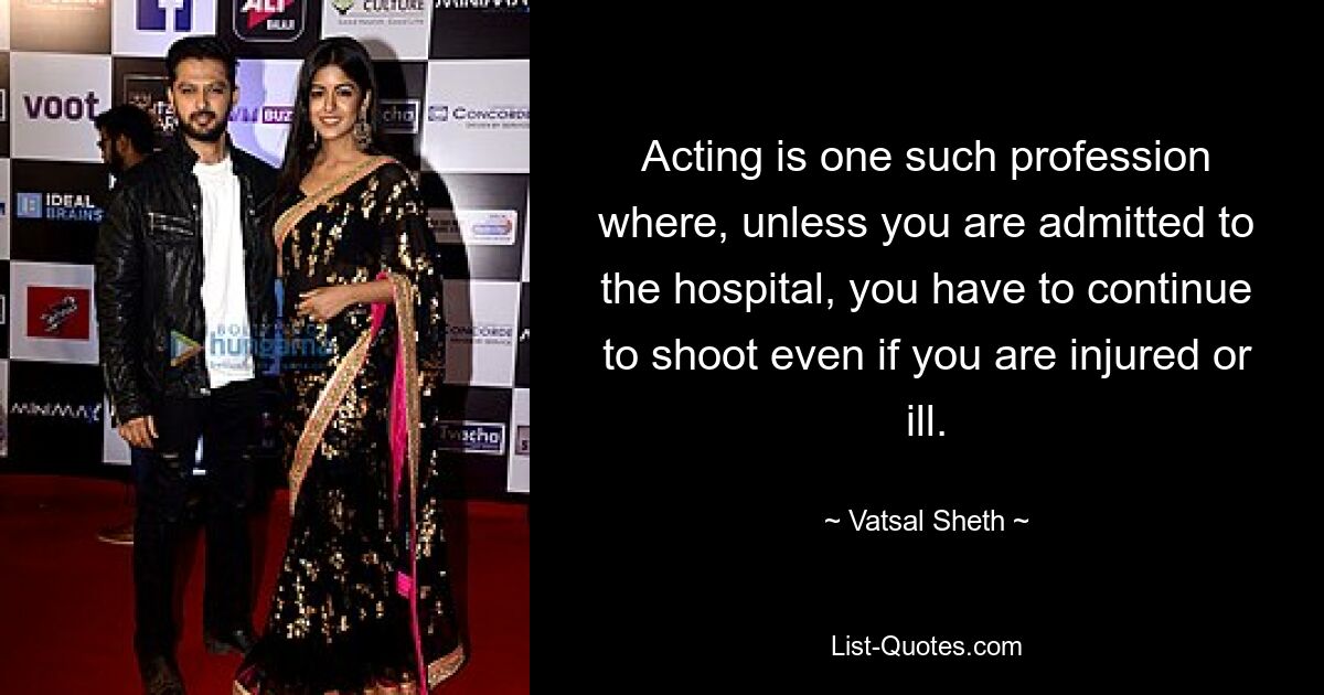 Acting is one such profession where, unless you are admitted to the hospital, you have to continue to shoot even if you are injured or ill. — © Vatsal Sheth