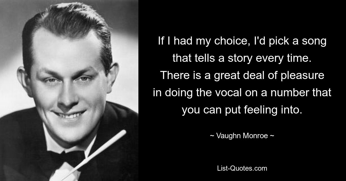 If I had my choice, I'd pick a song that tells a story every time. There is a great deal of pleasure in doing the vocal on a number that you can put feeling into. — © Vaughn Monroe