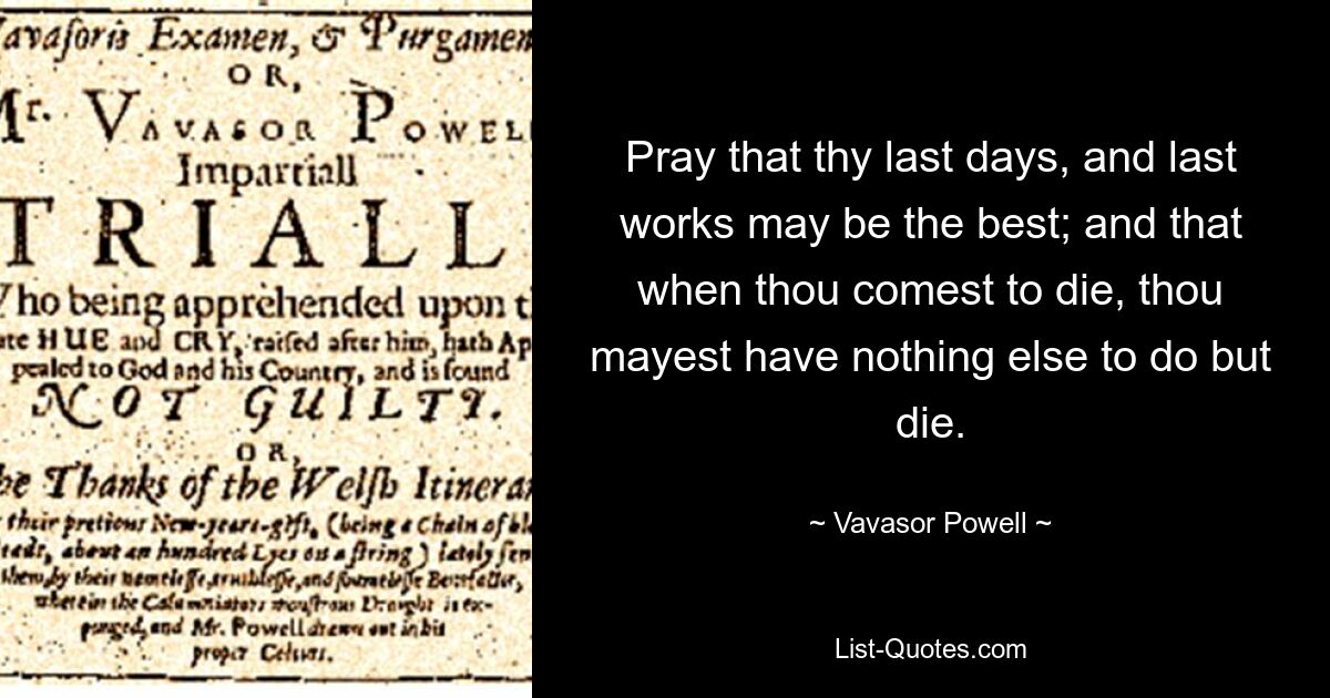 Pray that thy last days, and last works may be the best; and that when thou comest to die, thou mayest have nothing else to do but die. — © Vavasor Powell