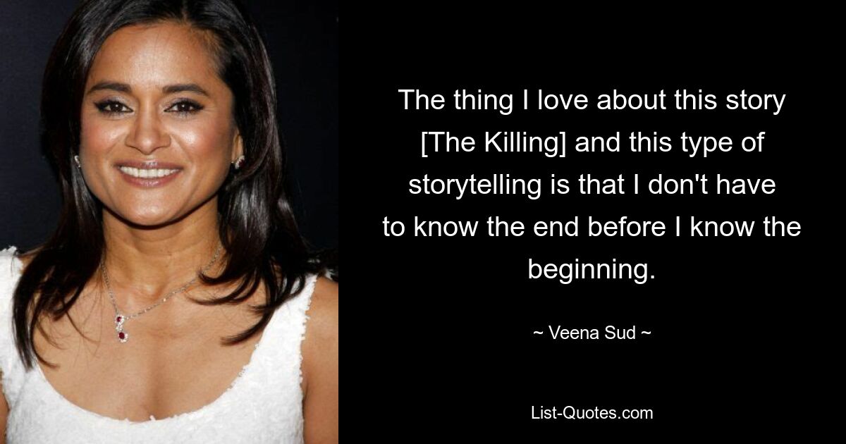 The thing I love about this story [The Killing] and this type of storytelling is that I don't have to know the end before I know the beginning. — © Veena Sud