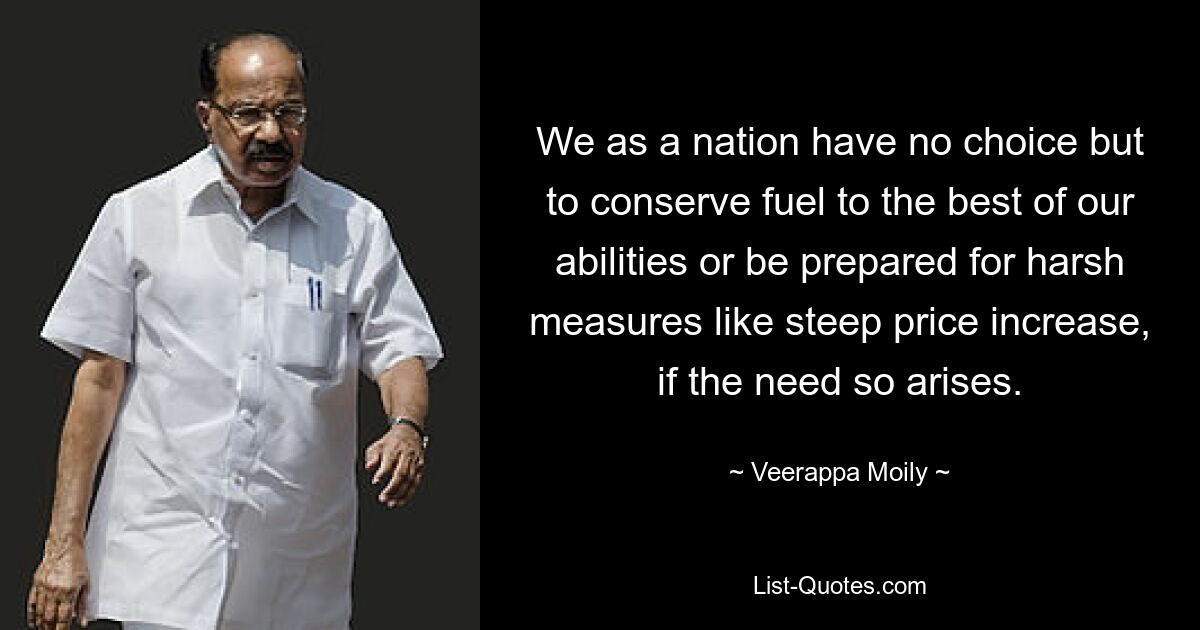 We as a nation have no choice but to conserve fuel to the best of our abilities or be prepared for harsh measures like steep price increase, if the need so arises. — © Veerappa Moily