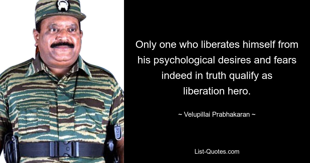 Только тот, кто освобождает себя от своих психологических желаний и страхов, действительно может считаться героем освобождения. — © Velupillai Prabhakaran 