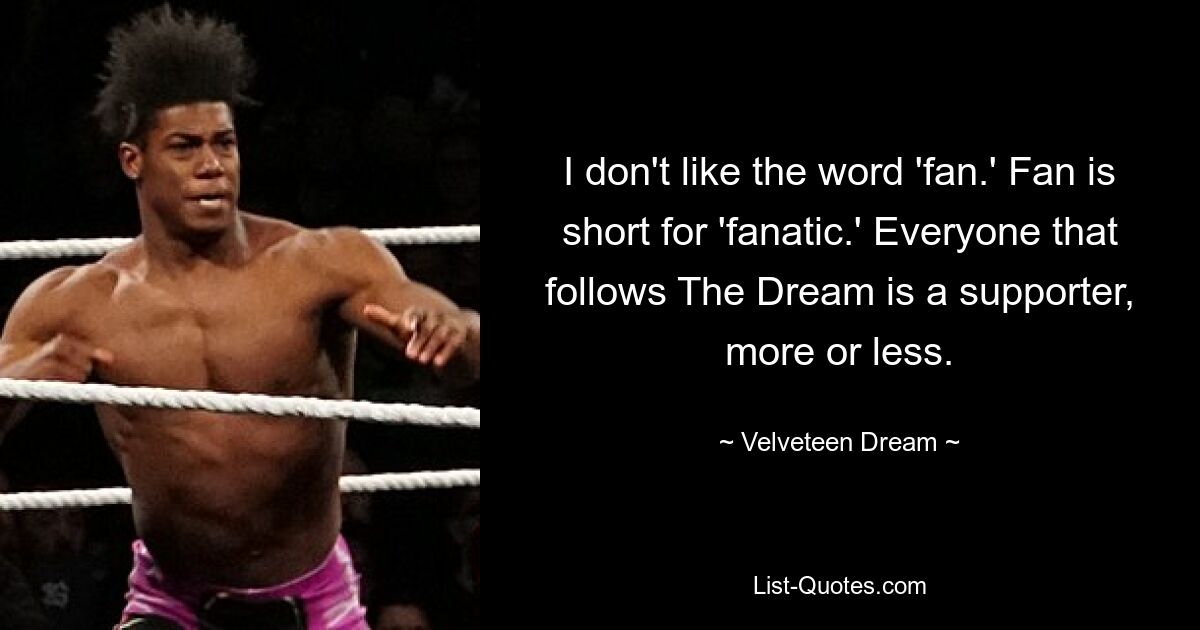 I don't like the word 'fan.' Fan is short for 'fanatic.' Everyone that follows The Dream is a supporter, more or less. — © Velveteen Dream