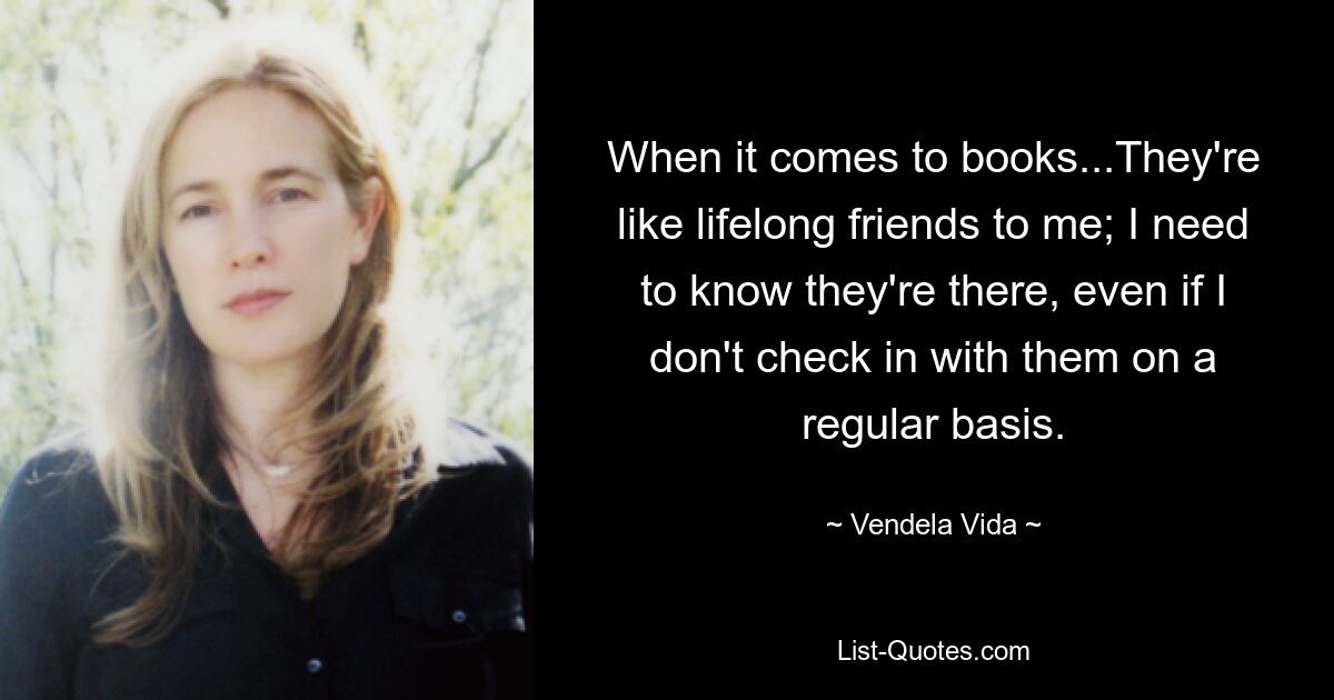 When it comes to books...They're like lifelong friends to me; I need to know they're there, even if I don't check in with them on a regular basis. — © Vendela Vida