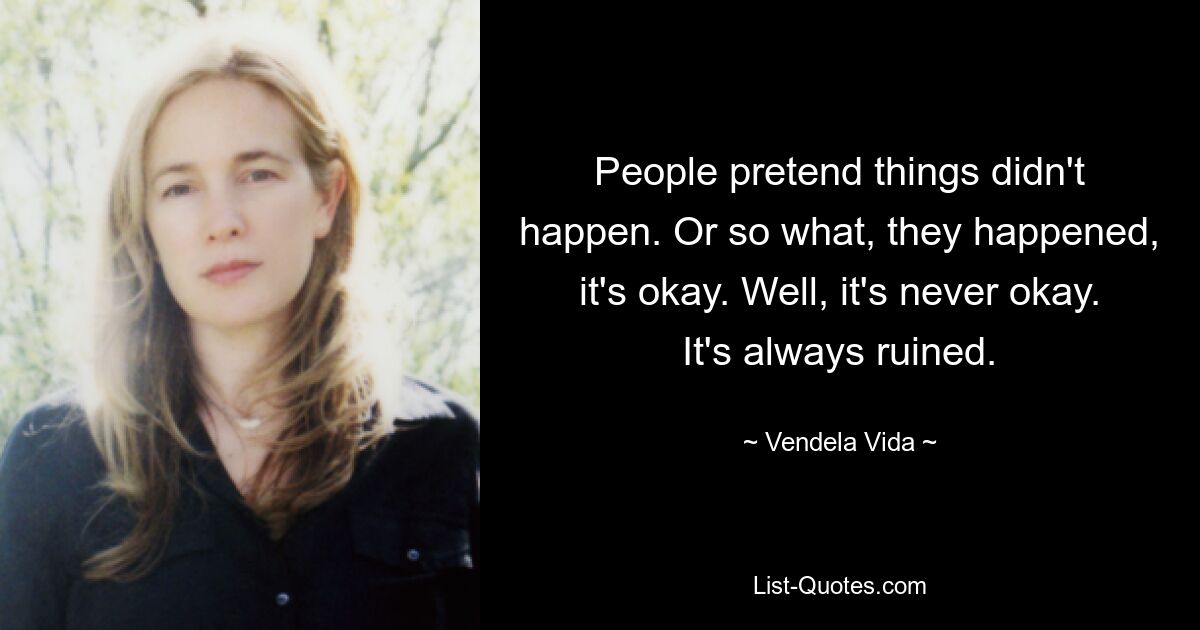 People pretend things didn't happen. Or so what, they happened, it's okay. Well, it's never okay. It's always ruined. — © Vendela Vida