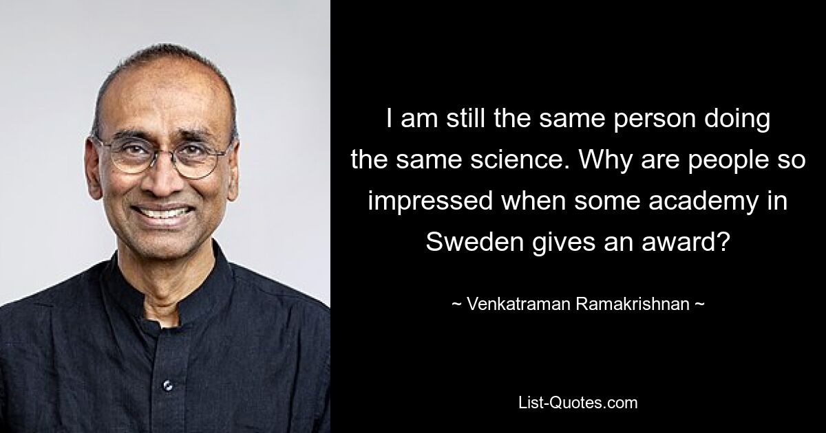 I am still the same person doing the same science. Why are people so impressed when some academy in Sweden gives an award? — © Venkatraman Ramakrishnan