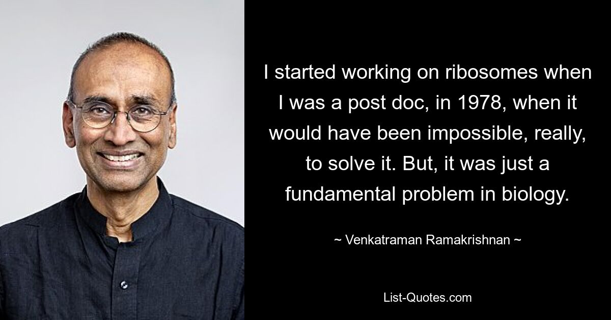 I started working on ribosomes when I was a post doc, in 1978, when it would have been impossible, really, to solve it. But, it was just a fundamental problem in biology. — © Venkatraman Ramakrishnan