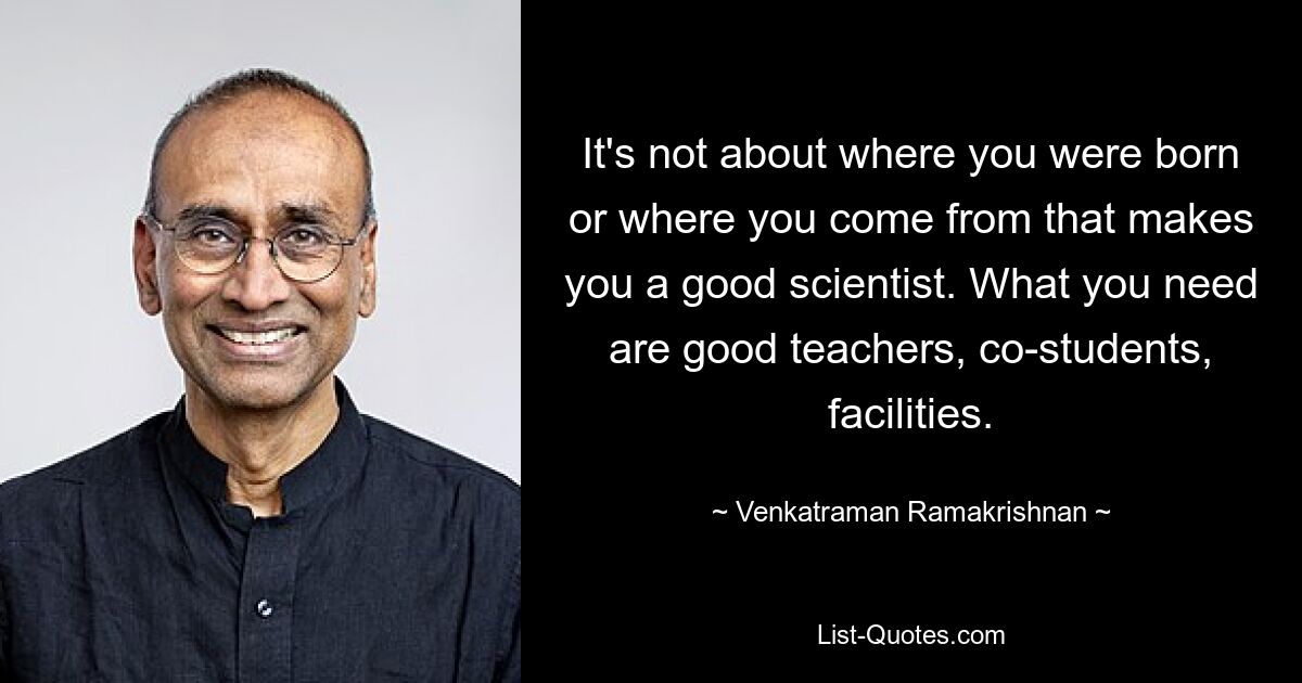 It's not about where you were born or where you come from that makes you a good scientist. What you need are good teachers, co-students, facilities. — © Venkatraman Ramakrishnan