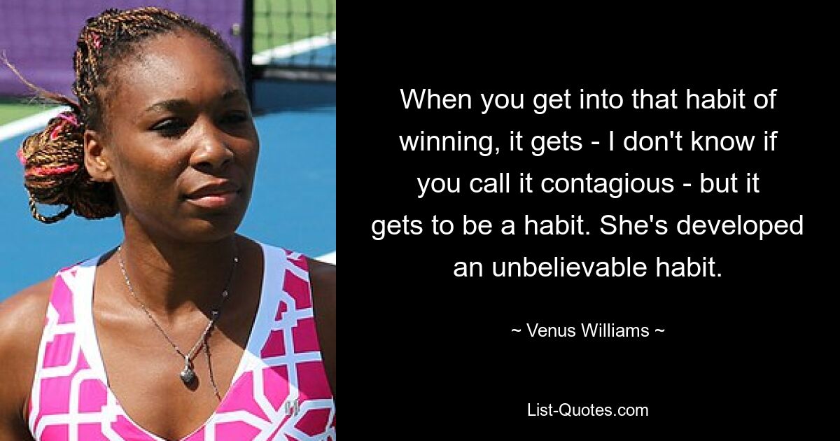 When you get into that habit of winning, it gets - I don't know if you call it contagious - but it gets to be a habit. She's developed an unbelievable habit. — © Venus Williams