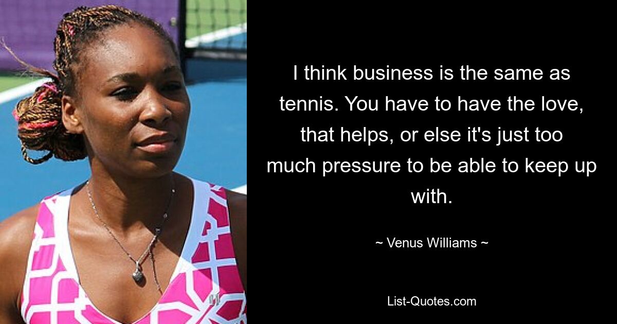 I think business is the same as tennis. You have to have the love, that helps, or else it's just too much pressure to be able to keep up with. — © Venus Williams