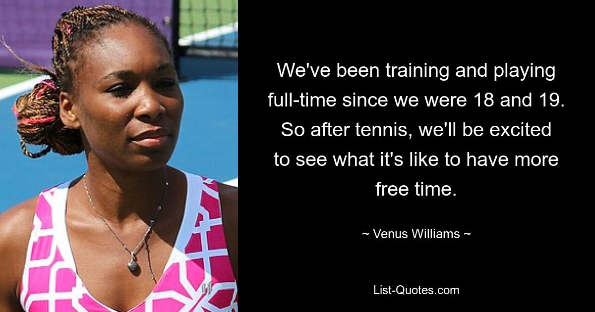 We've been training and playing full-time since we were 18 and 19. So after tennis, we'll be excited to see what it's like to have more free time. — © Venus Williams