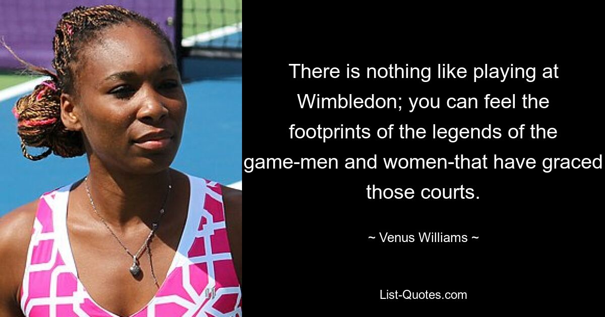 There is nothing like playing at Wimbledon; you can feel the footprints of the legends of the game-men and women-that have graced those courts. — © Venus Williams