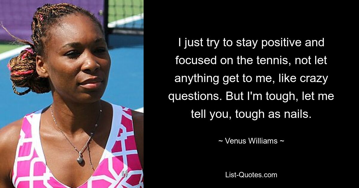 I just try to stay positive and focused on the tennis, not let anything get to me, like crazy questions. But I'm tough, let me tell you, tough as nails. — © Venus Williams