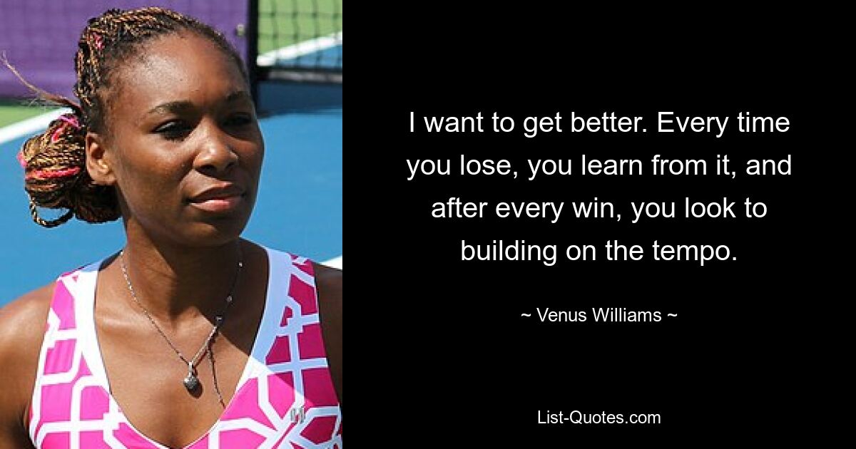 I want to get better. Every time you lose, you learn from it, and after every win, you look to building on the tempo. — © Venus Williams