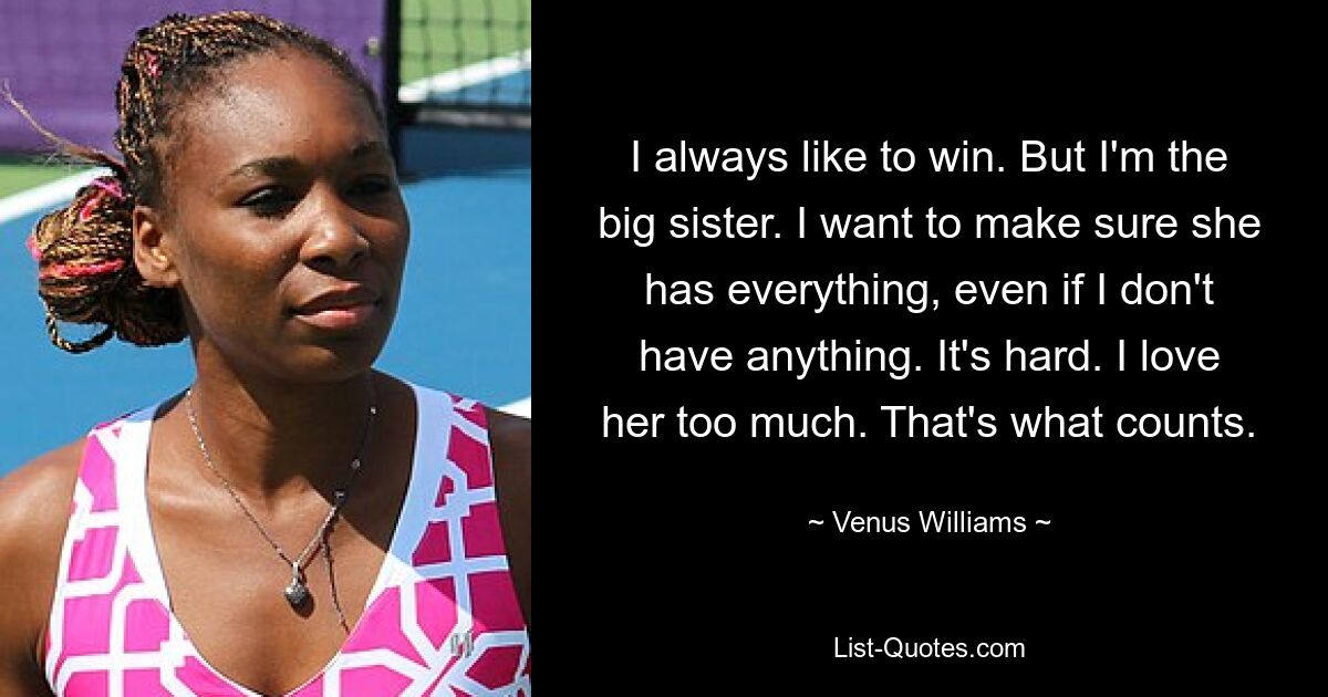 I always like to win. But I'm the big sister. I want to make sure she has everything, even if I don't have anything. It's hard. I love her too much. That's what counts. — © Venus Williams