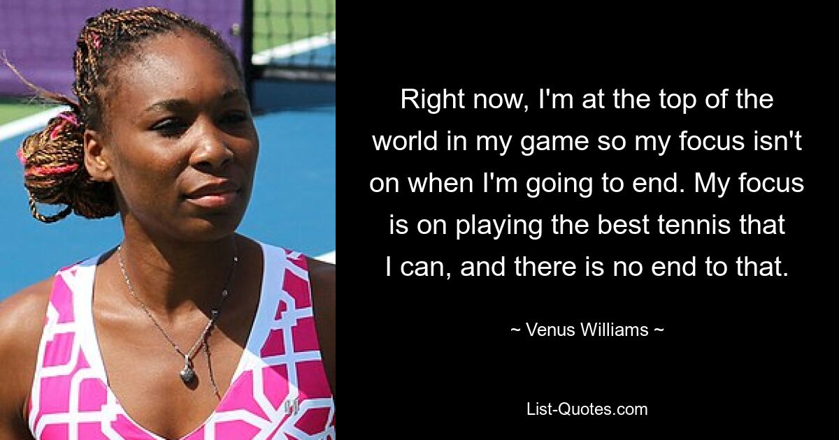 Right now, I'm at the top of the world in my game so my focus isn't on when I'm going to end. My focus is on playing the best tennis that I can, and there is no end to that. — © Venus Williams