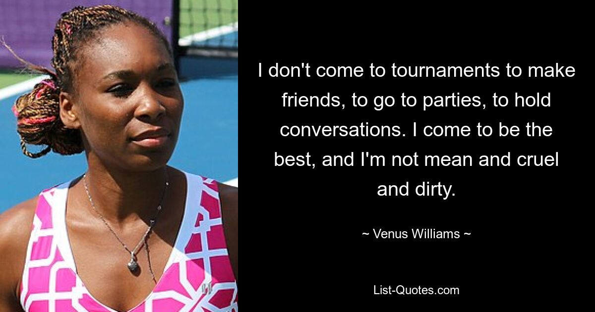 I don't come to tournaments to make friends, to go to parties, to hold conversations. I come to be the best, and I'm not mean and cruel and dirty. — © Venus Williams