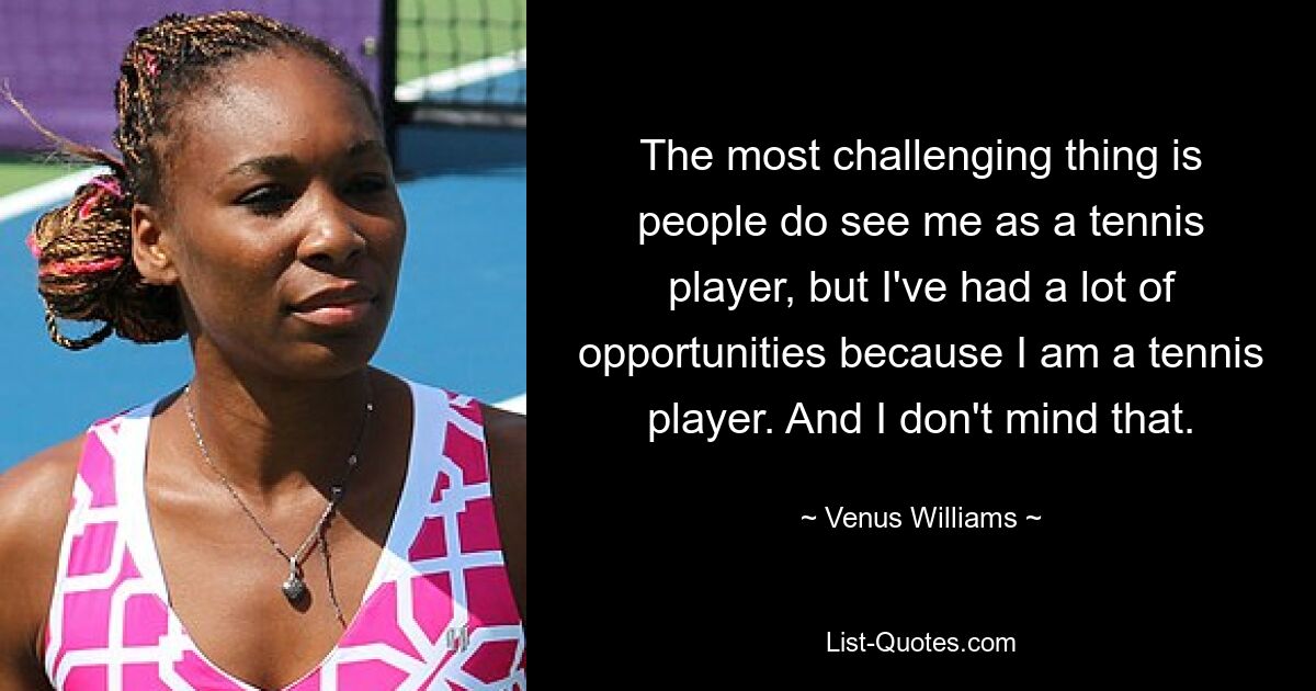 Die größte Herausforderung besteht darin, dass die Leute mich zwar als Tennisspieler sehen, aber ich hatte viele Möglichkeiten, weil ich Tennisspieler bin. Und das macht mir nichts aus. — © Venus Williams 