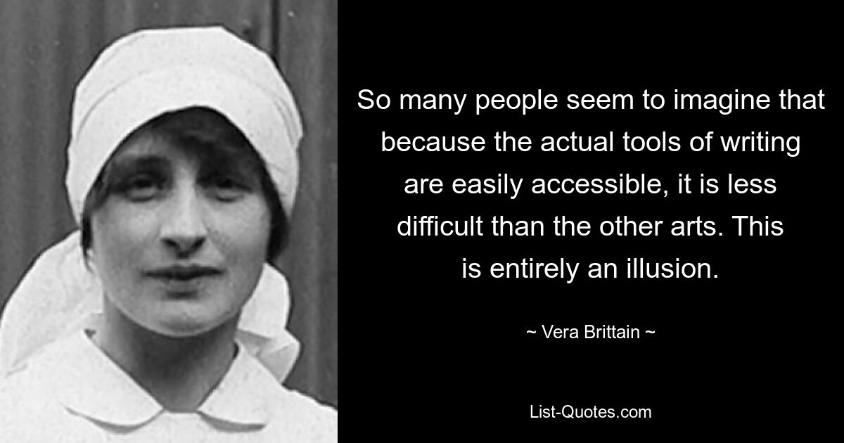 So many people seem to imagine that because the actual tools of writing are easily accessible, it is less difficult than the other arts. This is entirely an illusion. — © Vera Brittain