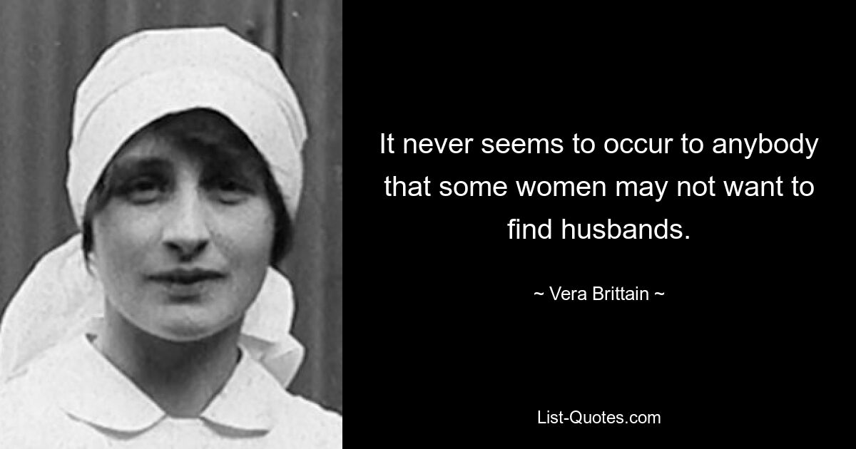 It never seems to occur to anybody that some women may not want to find husbands. — © Vera Brittain