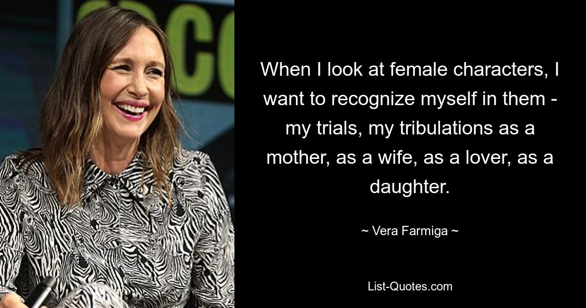 When I look at female characters, I want to recognize myself in them - my trials, my tribulations as a mother, as a wife, as a lover, as a daughter. — © Vera Farmiga