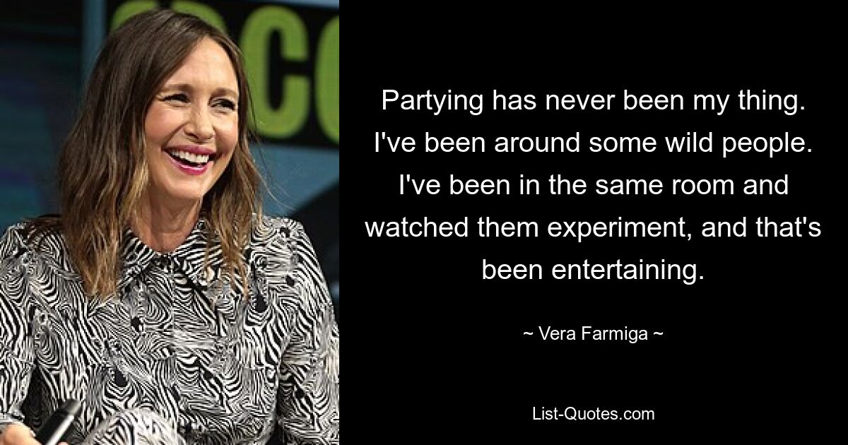 Partying has never been my thing. I've been around some wild people. I've been in the same room and watched them experiment, and that's been entertaining. — © Vera Farmiga