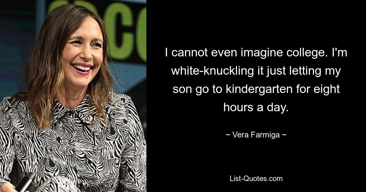 I cannot even imagine college. I'm white-knuckling it just letting my son go to kindergarten for eight hours a day. — © Vera Farmiga