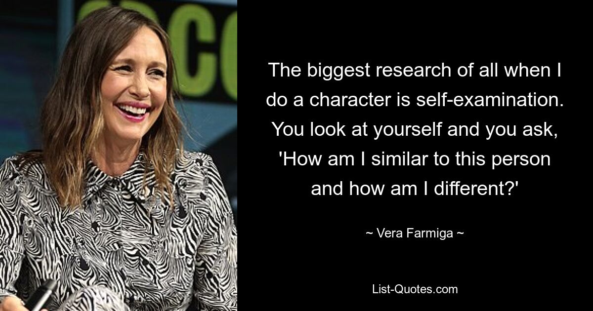 The biggest research of all when I do a character is self-examination. You look at yourself and you ask, 'How am I similar to this person and how am I different?' — © Vera Farmiga