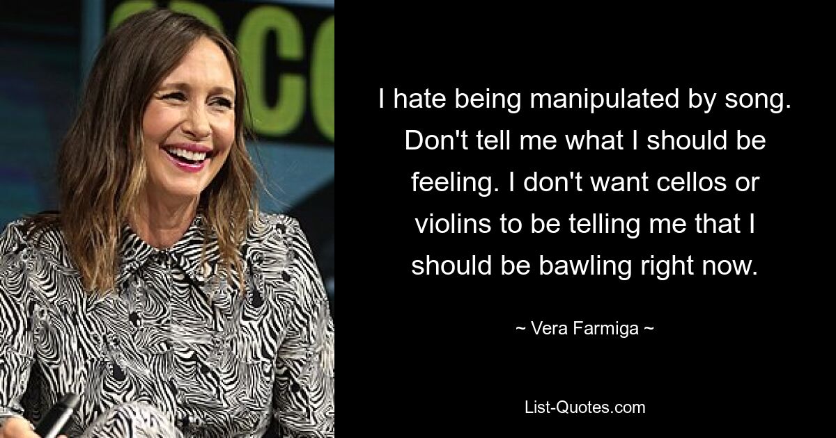 I hate being manipulated by song. Don't tell me what I should be feeling. I don't want cellos or violins to be telling me that I should be bawling right now. — © Vera Farmiga