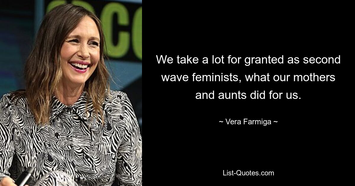 We take a lot for granted as second wave feminists, what our mothers and aunts did for us. — © Vera Farmiga